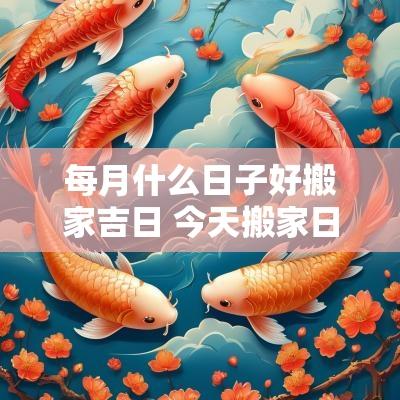 每月什么日子好搬家吉日 今天搬家日子好不好是吉日吗
