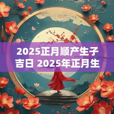2025正月顺产生子吉日 2025年正月生娃吉日