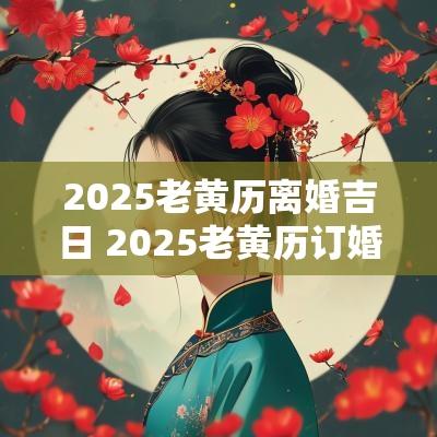 2025老黄历离婚吉日 2025老黄历订婚吉日查询