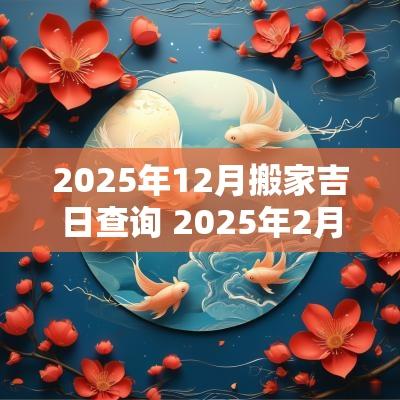 2025年12月搬家吉日查询 2025年2月份适合搬家吉日