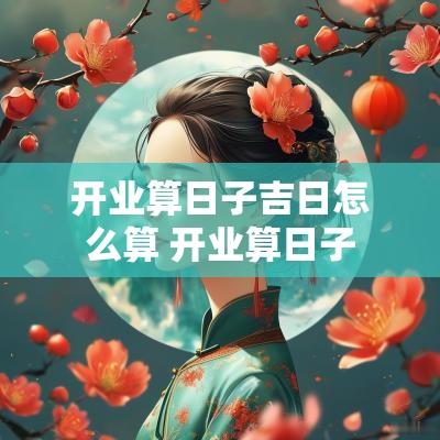 开业算日子吉日怎么算 开业算日子 开业算日子吉日怎么算 开业算日子