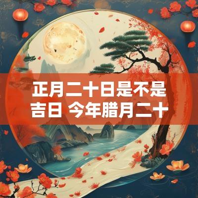 正月二十日是不是吉日 今年腊月二十是吉日吗