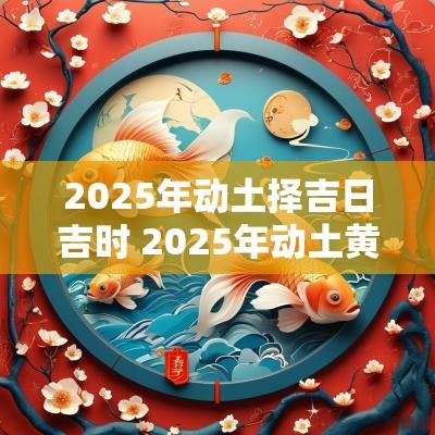 2025年动土择吉日吉时 2025年动土黄道吉日查询