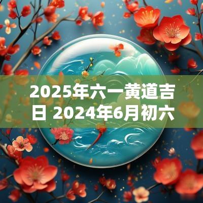 2025年六一黄道吉日 2025年6月初六黄道吉日