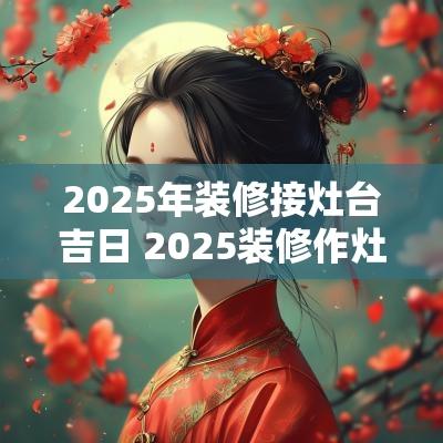 2025年装修接灶台吉日 2025装修作灶吉日