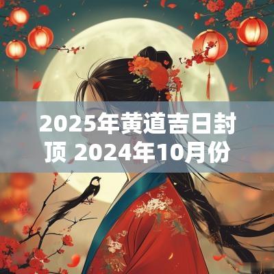 2025年黄道吉日封顶 2025年10月份封顶黄道吉日