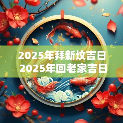2025年拜新坟吉日 2025年回老家吉日