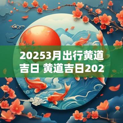 20253月出行黄道吉日 黄道吉日20253月出行吉日
