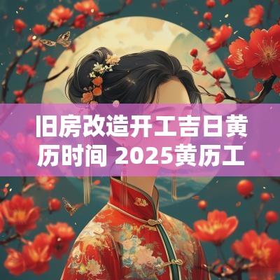 旧房改造开工吉日黄历时间 2025黄历工地开工吉日