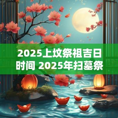 2025上坟祭祖吉日时间 2025年扫墓祭祖吉日