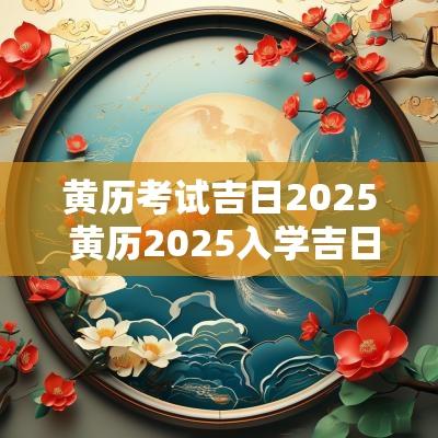 黄历考试吉日2025 黄历2025入学吉日查询