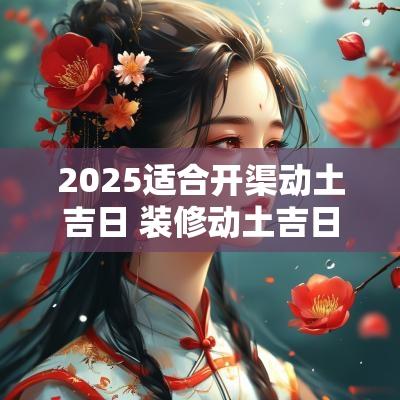 2025适合开渠动土吉日 装修动土吉日2025