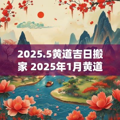 2025.5黄道吉日搬家 2025年1月黄道吉日搬家有哪几天