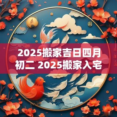 2025搬家吉日四月初二 2025搬家入宅最好吉日