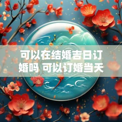 可以在结婚吉日订婚吗 可以订婚当天再选日子吗