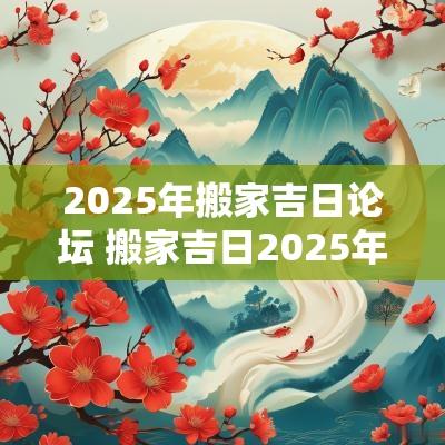 2025年搬家吉日论坛 搬家吉日2025年最佳搬家时间