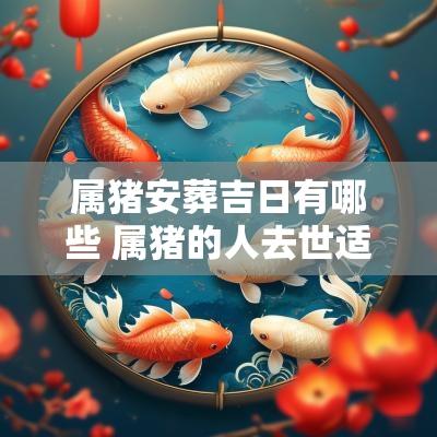 属猪安葬吉日有哪些 属猪的人去世适合葬啥方位