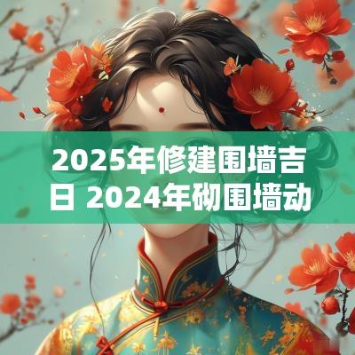 2025年修建围墙吉日 2025年砌围墙动工吉日查询