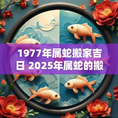1977年属蛇搬家吉日 2025年属蛇的搬家吉日