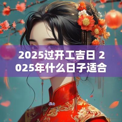 2025过开工吉日 2025年什么日子适合开工大吉