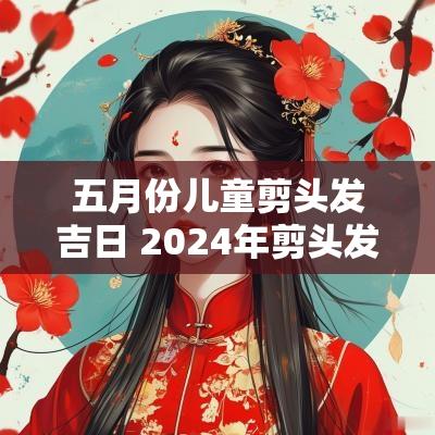 五月份儿童剪头发吉日 2025年剪头发吉日