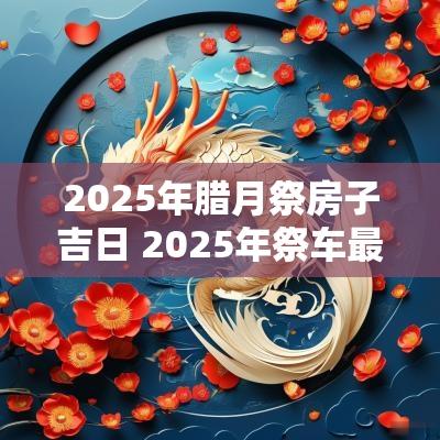2025年腊月祭房子吉日 2025年祭车最佳吉日是哪一天