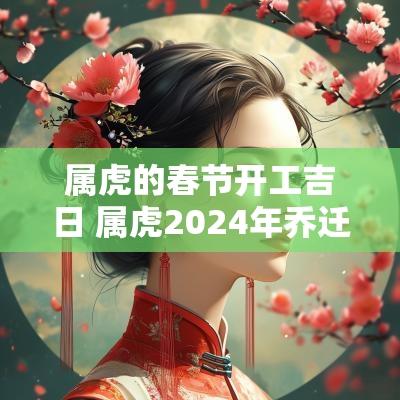 属虎的春节开工吉日 属虎2025年乔迁吉日