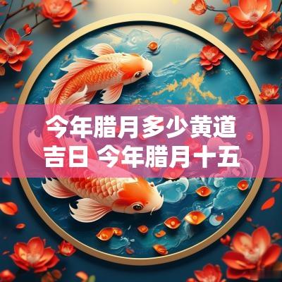 今年腊月多少黄道吉日 今年腊月十五是黄道吉日吗