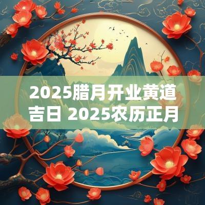 2025腊月开业黄道吉日 2025农历正月开张吉日