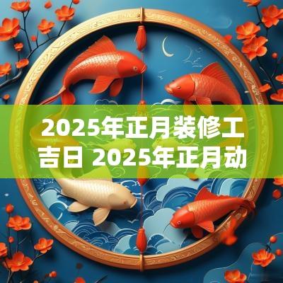 2025年正月装修工吉日 2025年正月动工吉日吉时