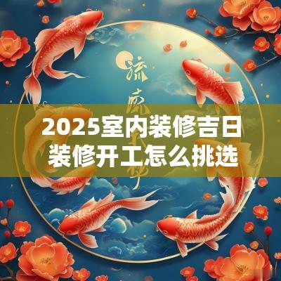 2025室内装修吉日 装修开工怎么挑选吉日