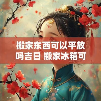 搬家东西可以平放吗吉日 搬家冰箱可以平放运输吗
