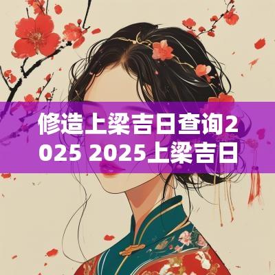 修造上梁吉日查询2025 2025上梁吉日