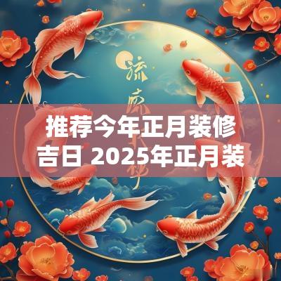 推荐今年正月装修吉日 2025年正月装修黄道吉日