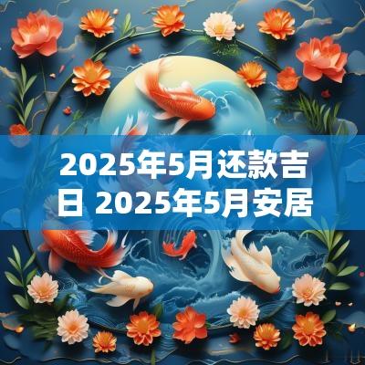 2025年5月还款吉日 2025年5月安居吉日