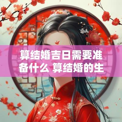 算结婚吉日需要准备什么 算结婚的生辰八字
