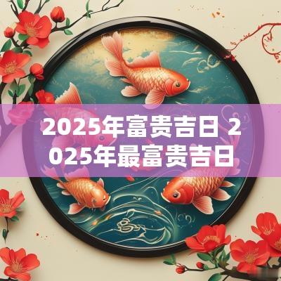 2025年富贵吉日 2025年最富贵吉日
