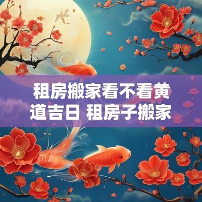 租房搬家看不看黄道吉日 租房子搬家需要看黄道吉日吗 租房搬家看不看黄道吉日 租房子搬家需要看黄道吉日吗