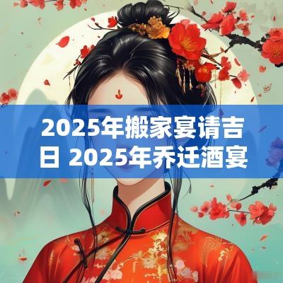 2025年搬家宴请吉日 2025年乔迁酒宴吉日