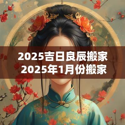 2025吉日良辰搬家 2025年1月份搬家吉日良辰