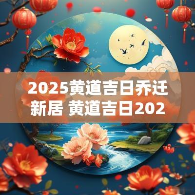 2025黄道吉日乔迁新居 黄道吉日2025乔迁