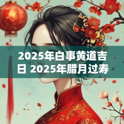 2025年白事黄道吉日 2025年腊月过寿黄道吉日一览表