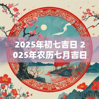 2025年初七吉日 2025年农历七月吉日表