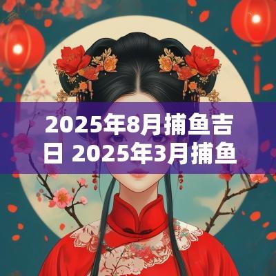 2025年8月捕鱼吉日 2025年3月捕鱼吉日查询