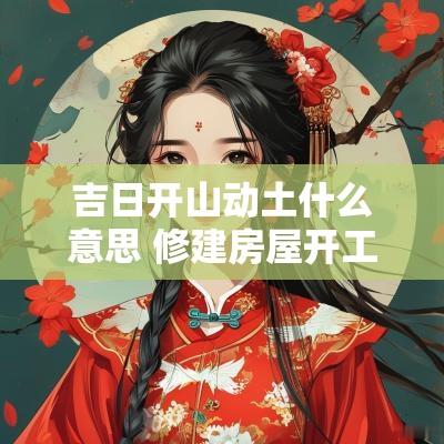 吉日开山动土什么意思 修建房屋开工动土吉日