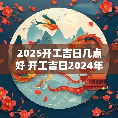 2025开工吉日几点好 开工吉日2025年6月最佳时间是