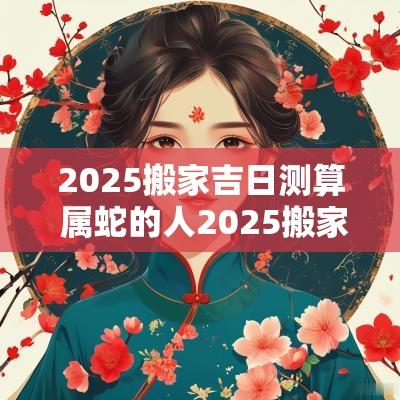 2025搬家吉日测算 属蛇的人2025搬家吉日