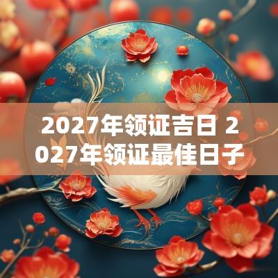 2027年领证吉日 2027年领证最佳日子