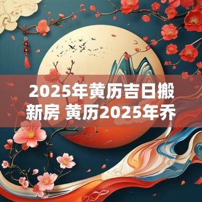 2025年黄历吉日搬新房 黄历2025年乔迁黄道吉日查询