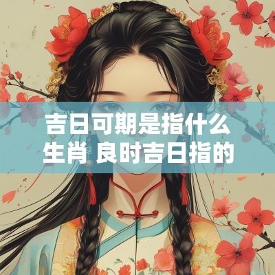 吉日可期是指什么生肖 良时吉日指的哪个生肖